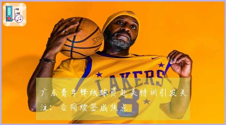 广东青年锋线球员赴美特训引发关注：合同续签成焦点