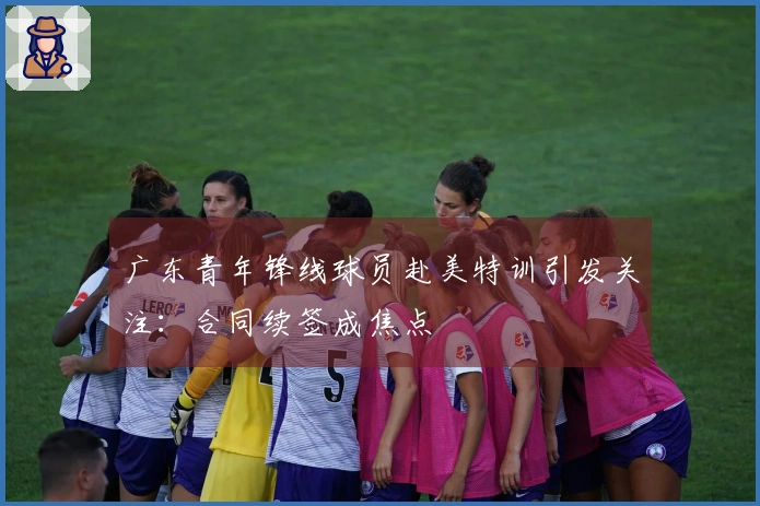 广东青年锋线球员赴美特训引发关注：合同续签成焦点
