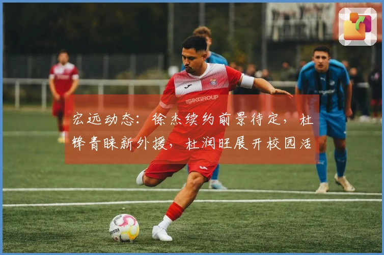 宏远动态：徐杰续约前景待定，杜锋青睐新外援，杜润旺展开校园活动